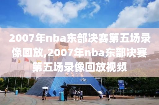 2007年nba东部决赛第五场录像回放,2007年nba东部决赛第五场录像回放视频