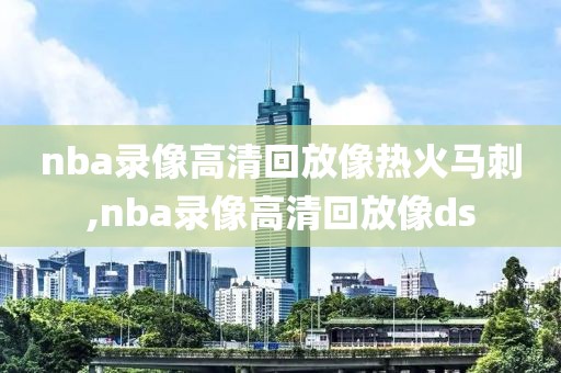 nba录像高清回放像热火马刺,nba录像高清回放像ds