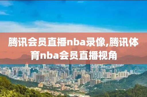 腾讯会员直播nba录像,腾讯体育nba会员直播视角