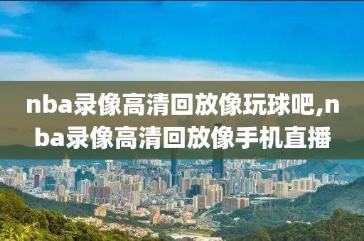 nba录像高清回放像玩球吧,nba录像高清回放像手机直播