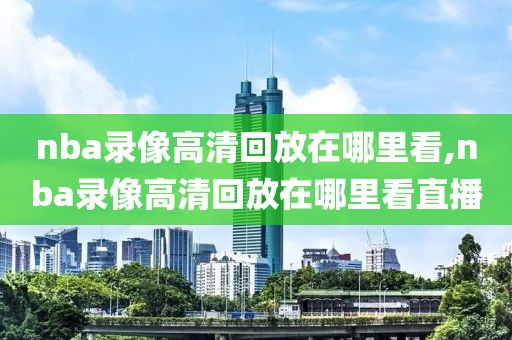 nba录像高清回放在哪里看,nba录像高清回放在哪里看直播