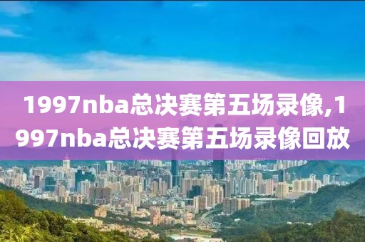 1997nba总决赛第五场录像,1997nba总决赛第五场录像回放