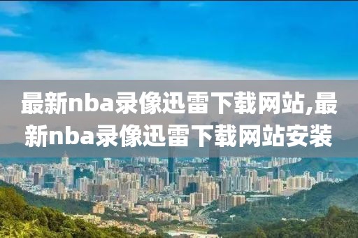 最新nba录像迅雷下载网站,最新nba录像迅雷下载网站安装