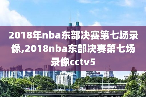 2018年nba东部决赛第七场录像,2018nba东部决赛第七场录像cctv5