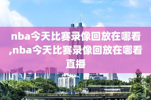 nba今天比赛录像回放在哪看,nba今天比赛录像回放在哪看直播