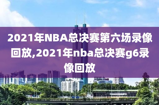 2021年NBA总决赛第六场录像回放,2021年nba总决赛g6录像回放