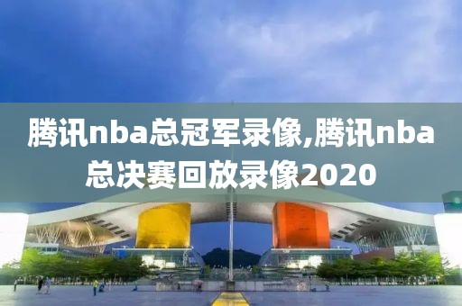 腾讯nba总冠军录像,腾讯nba总决赛回放录像2020