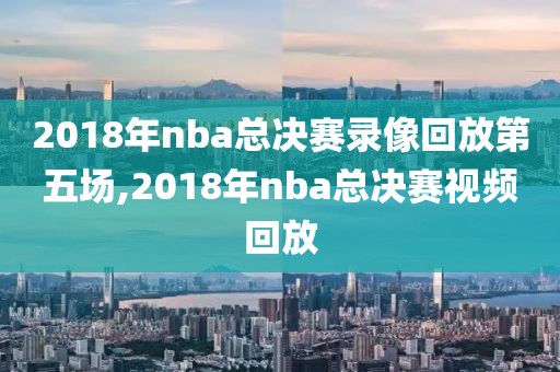 2018年nba总决赛录像回放第五场,2018年nba总决赛视频回放