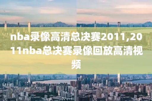 nba录像高清总决赛2011,2011nba总决赛录像回放高清视频