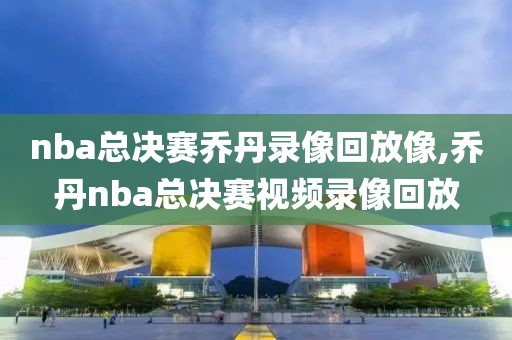 nba总决赛乔丹录像回放像,乔丹nba总决赛视频录像回放