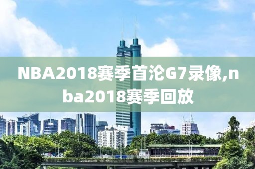 NBA2018赛季首沦G7录像,nba2018赛季回放