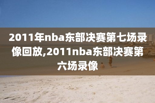 2011年nba东部决赛第七场录像回放,2011nba东部决赛第六场录像