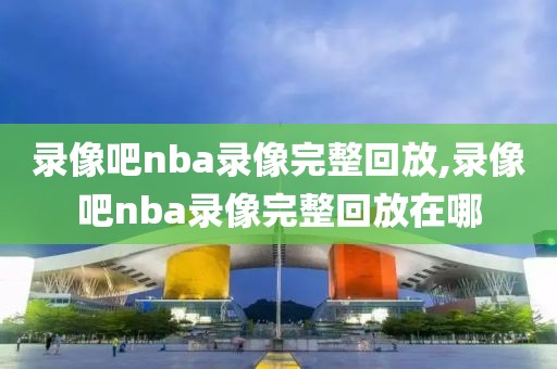 录像吧nba录像完整回放,录像吧nba录像完整回放在哪