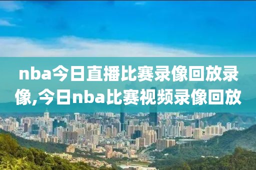 nba今日直播比赛录像回放录像,今日nba比赛视频录像回放