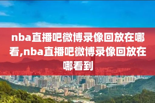 nba直播吧微博录像回放在哪看,nba直播吧微博录像回放在哪看到