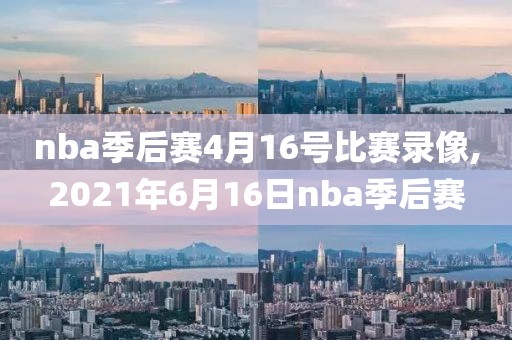 nba季后赛4月16号比赛录像,2021年6月16日nba季后赛