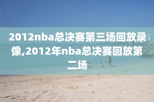 2012nba总决赛第三场回放录像,2012年nba总决赛回放第二场