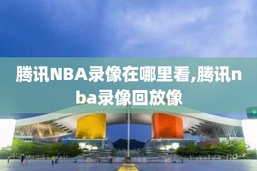 腾讯NBA录像在哪里看,腾讯nba录像回放像