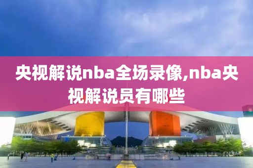 央视解说nba全场录像,nba央视解说员有哪些