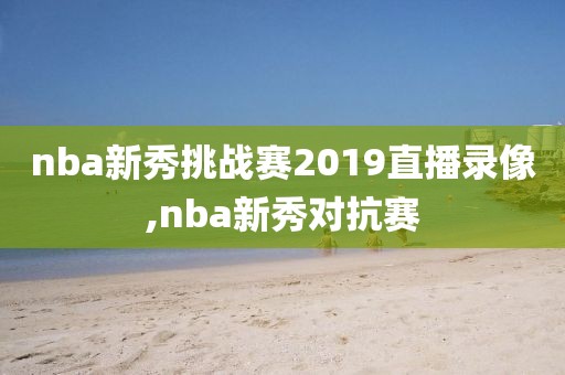 nba新秀挑战赛2019直播录像,nba新秀对抗赛