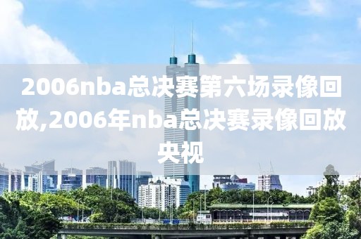 2006nba总决赛第六场录像回放,2006年nba总决赛录像回放央视