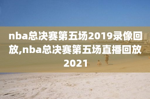nba总决赛第五场2019录像回放,nba总决赛第五场直播回放2021