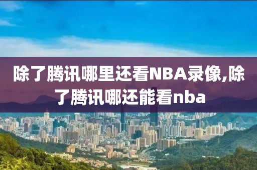 除了腾讯哪里还看NBA录像,除了腾讯哪还能看nba