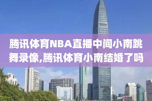 腾讯体育NBA直播中间小南跳舞录像,腾讯体育小南结婚了吗