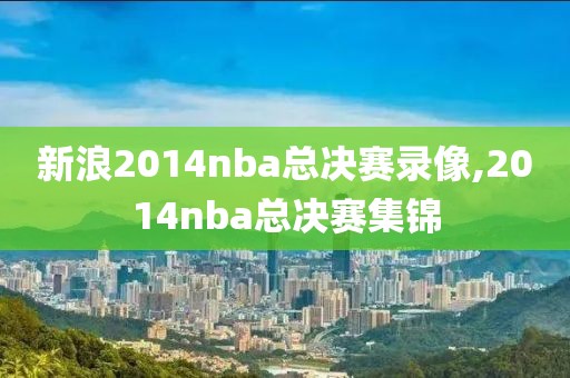 新浪2014nba总决赛录像,2014nba总决赛集锦