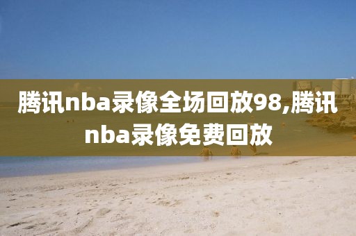 腾讯nba录像全场回放98,腾讯nba录像免费回放