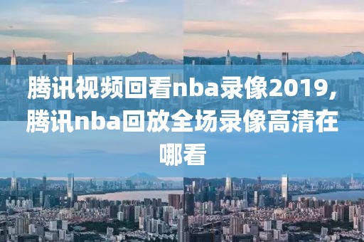 腾讯视频回看nba录像2019,腾讯nba回放全场录像高清在哪看