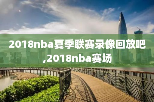 2018nba夏季联赛录像回放吧,2018nba赛场