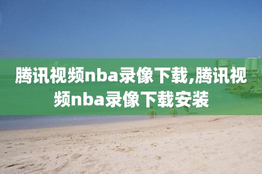 腾讯视频nba录像下载,腾讯视频nba录像下载安装