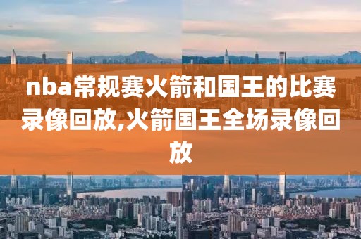 nba常规赛火箭和国王的比赛录像回放,火箭国王全场录像回放