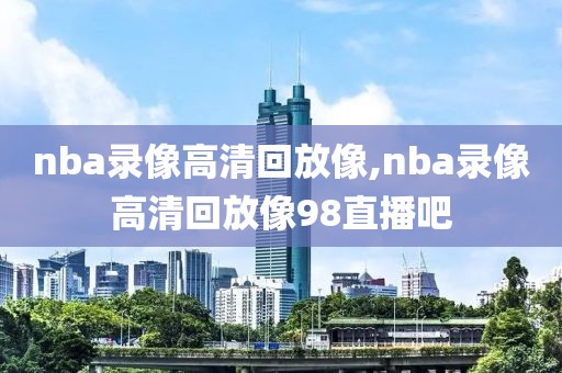 nba录像高清回放像,nba录像高清回放像98直播吧