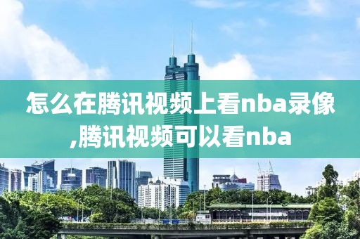 怎么在腾讯视频上看nba录像,腾讯视频可以看nba