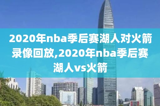 2020年nba季后赛湖人对火箭录像回放,2020年nba季后赛湖人vs火箭