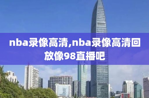 nba录像高清,nba录像高清回放像98直播吧