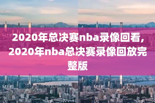 2020年总决赛nba录像回看,2020年nba总决赛录像回放完整版