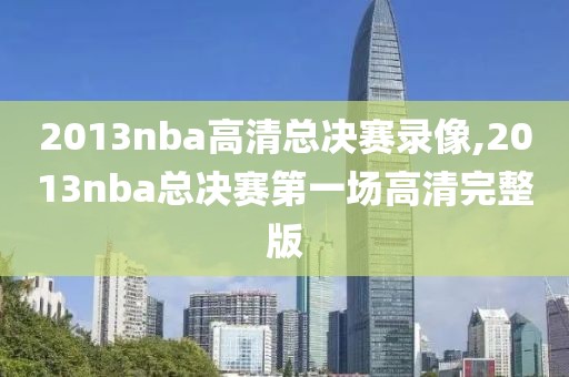 2013nba高清总决赛录像,2013nba总决赛第一场高清完整版