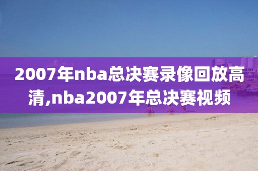 2007年nba总决赛录像回放高清,nba2007年总决赛视频