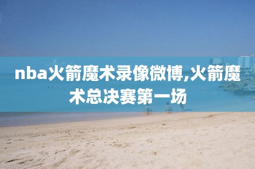 nba火箭魔术录像微博,火箭魔术总决赛第一场