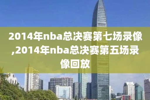 2014年nba总决赛第七场录像,2014年nba总决赛第五场录像回放