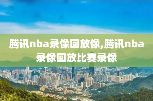 腾讯nba录像回放像,腾讯nba录像回放比赛录像