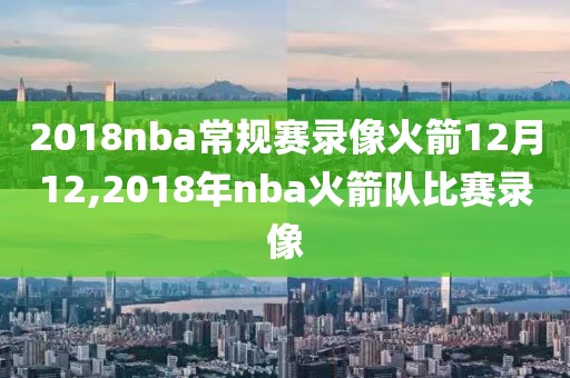 2018nba常规赛录像火箭12月12,2018年nba火箭队比赛录像