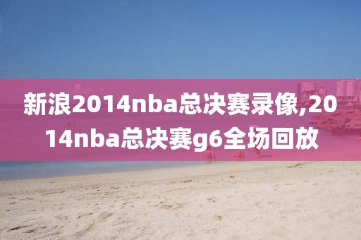 新浪2014nba总决赛录像,2014nba总决赛g6全场回放