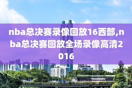 nba总决赛录像回放16西部,nba总决赛回放全场录像高清2016