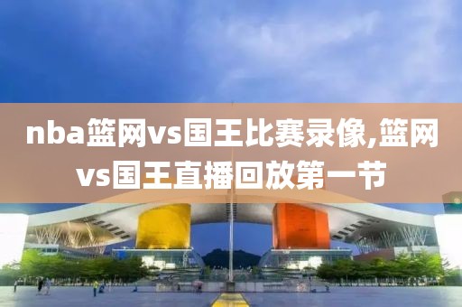 nba篮网vs国王比赛录像,篮网vs国王直播回放第一节