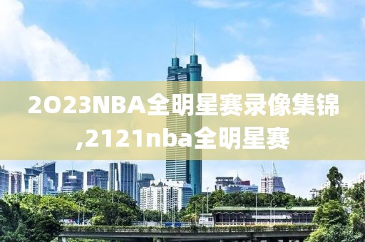 2O23NBA全明星赛录像集锦,2121nba全明星赛