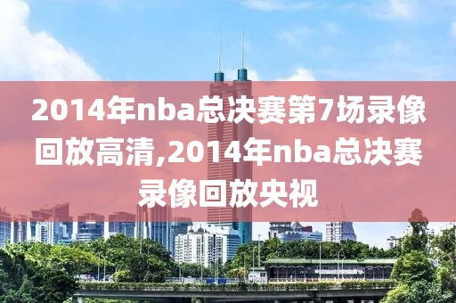 2014年nba总决赛第7场录像回放高清,2014年nba总决赛录像回放央视